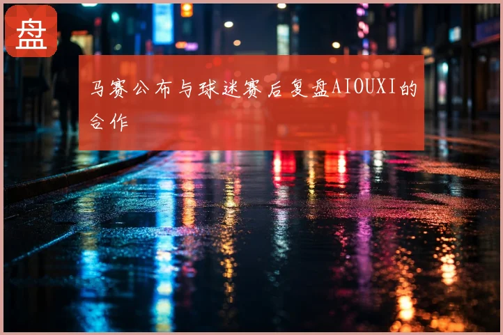 马赛公布与球迷赛后复盘AIOUXI的合作